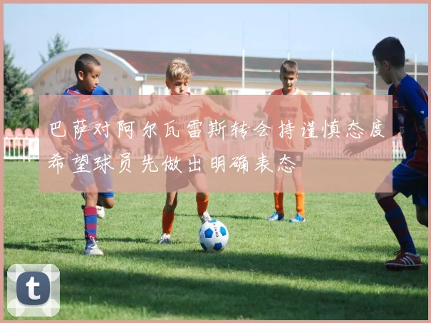 巴萨对阿尔瓦雷斯转会持谨慎态度希望球员先做出明确表态