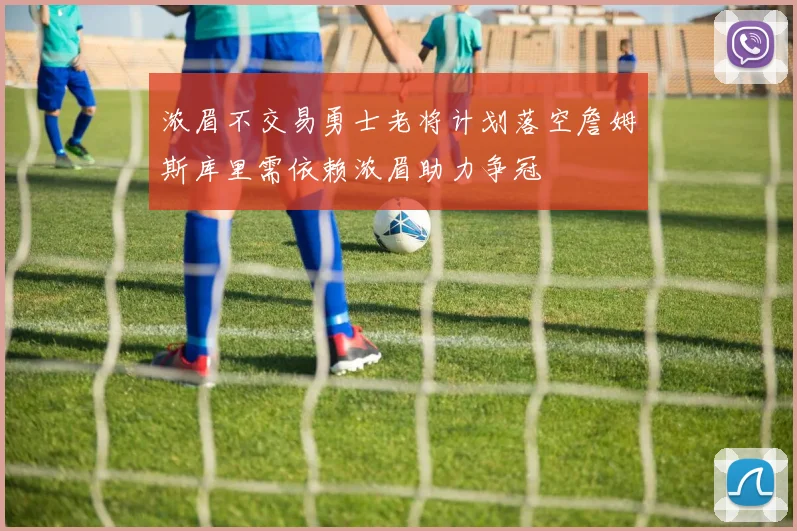 浓眉不交易勇士老将计划落空詹姆斯库里需依赖浓眉助力争冠