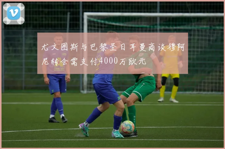 尤文图斯与巴黎圣日耳曼商谈穆阿尼转会需支付4000万欧元