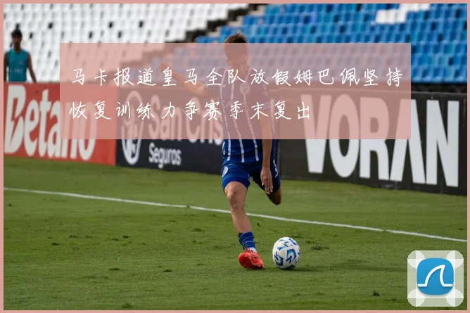 马卡报道皇马全队放假姆巴佩坚持恢复训练力争赛季末复出