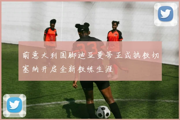 前意大利国脚迪亚曼蒂正式执教切塞纳开启全新教练生涯