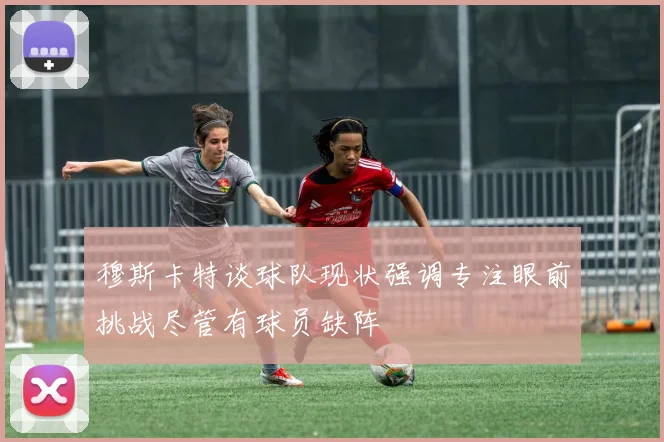 穆斯卡特谈球队现状强调专注眼前挑战尽管有球员缺阵