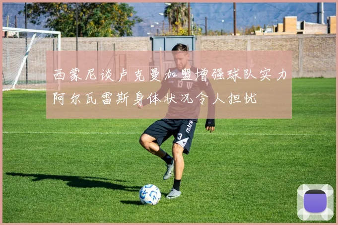 西蒙尼谈卢克曼加盟增强球队实力阿尔瓦雷斯身体状况令人担忧