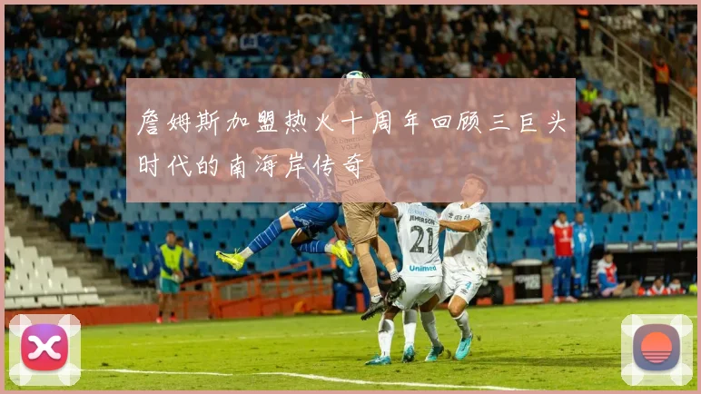 詹姆斯加盟热火十周年回顾三巨头时代的南海岸传奇