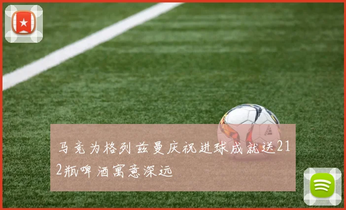 马竞为格列兹曼庆祝进球成就送212瓶啤酒寓意深远