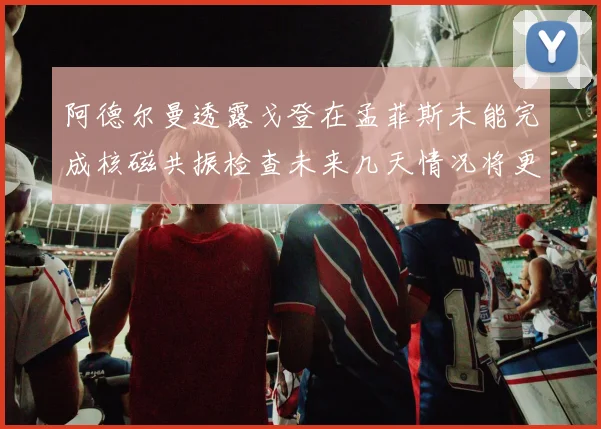 阿德尔曼透露戈登在孟菲斯未能完成核磁共振检查未来几天情况将更清晰