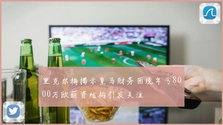 里克尔梅揭示皇马财务困境年亏8000万欧薪资结构引发关注