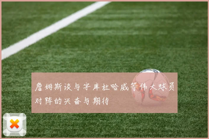 詹姆斯谈与字库杜哈威等伟大球员对阵的兴奋与期待